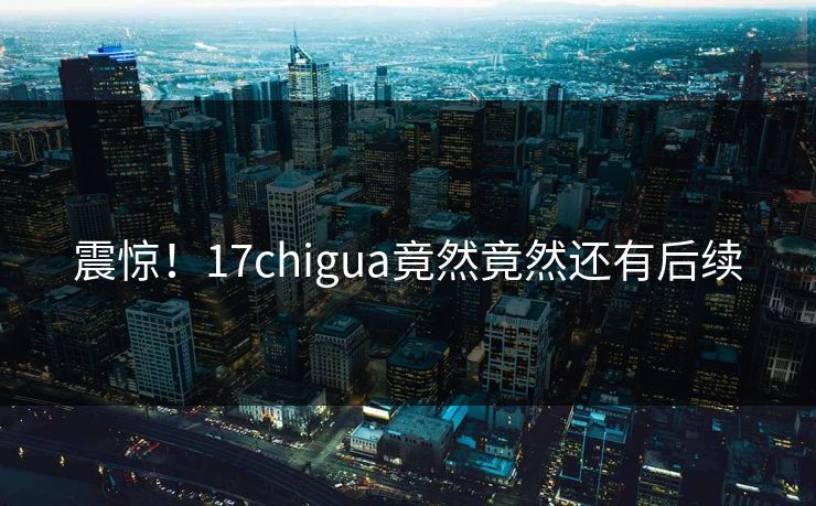 震惊！17chigua竟然竟然还有后续