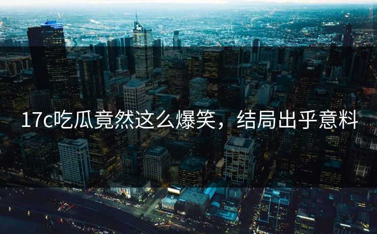 17c吃瓜竟然这么爆笑，结局出乎意料