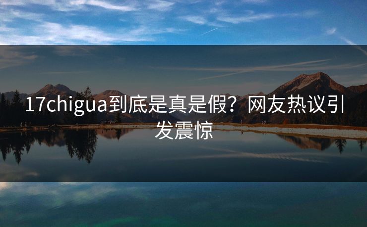 17chigua到底是真是假？网友热议引发震惊