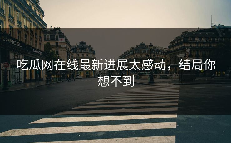 吃瓜网在线最新进展太感动，结局你想不到