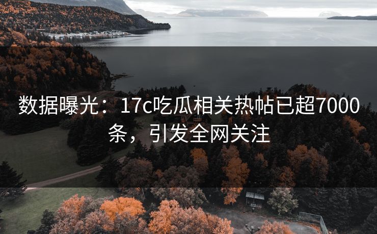 数据曝光：17c吃瓜相关热帖已超7000条，引发全网关注