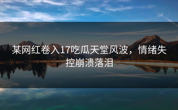 某网红卷入17吃瓜天堂风波，情绪失控崩溃落泪