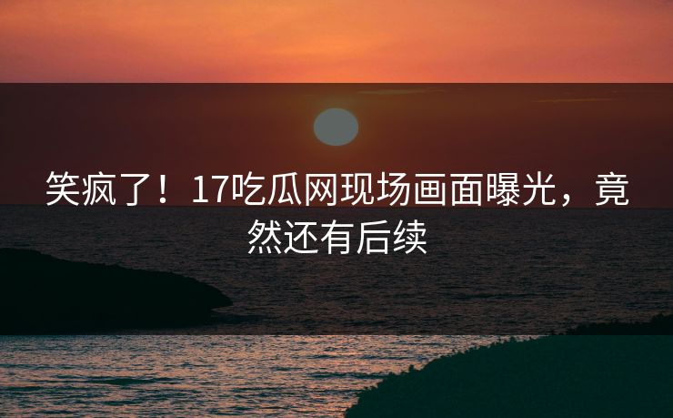笑疯了！17吃瓜网现场画面曝光，竟然还有后续