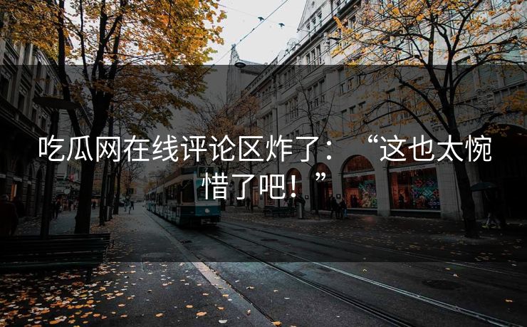 吃瓜网在线评论区炸了：“这也太惋惜了吧！”