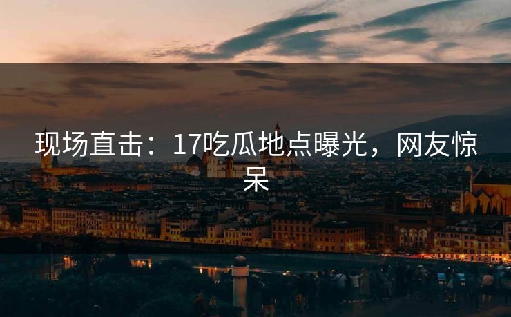 现场直击：17吃瓜地点曝光，网友惊呆