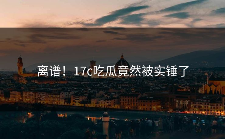 离谱！17c吃瓜竟然被实锤了