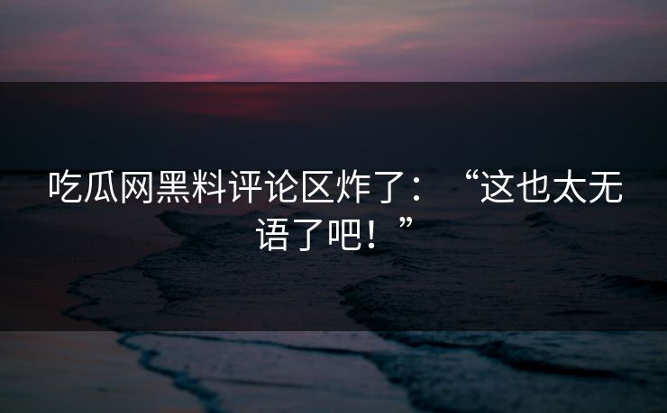 吃瓜网黑料评论区炸了：“这也太无语了吧！”