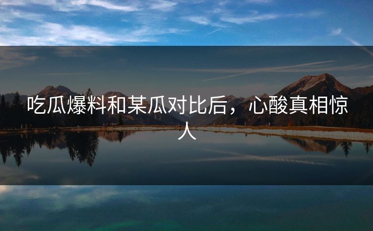 吃瓜爆料和某瓜对比后，心酸真相惊人