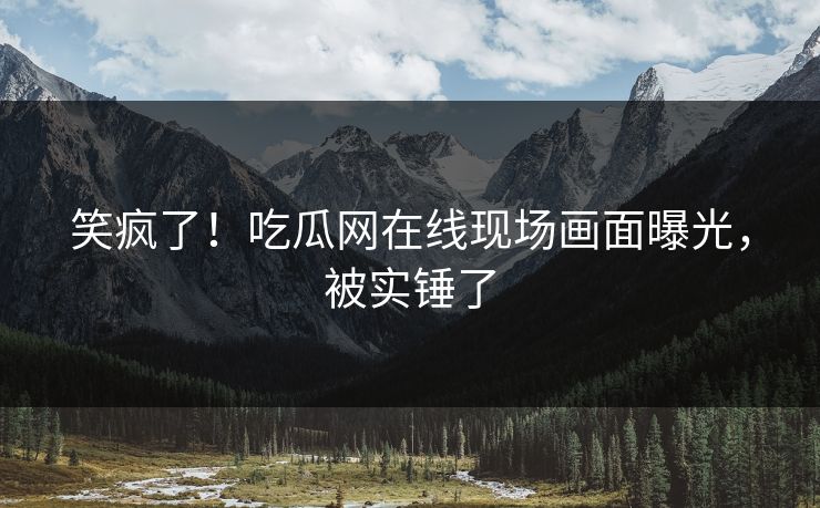 笑疯了！吃瓜网在线现场画面曝光，被实锤了