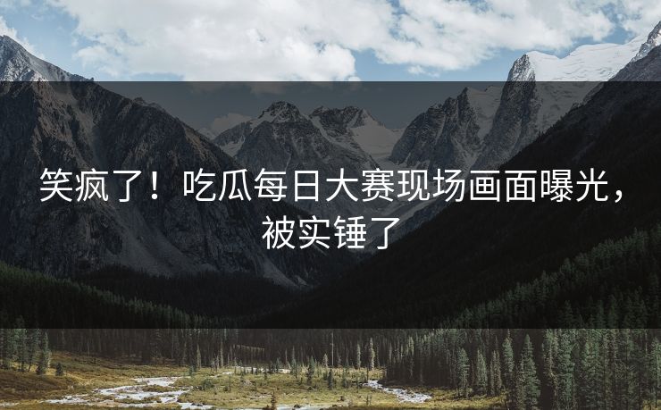 笑疯了！吃瓜每日大赛现场画面曝光，被实锤了