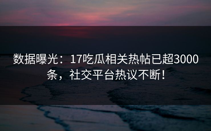 数据曝光：17吃瓜相关热帖已超3000条，社交平台热议不断！