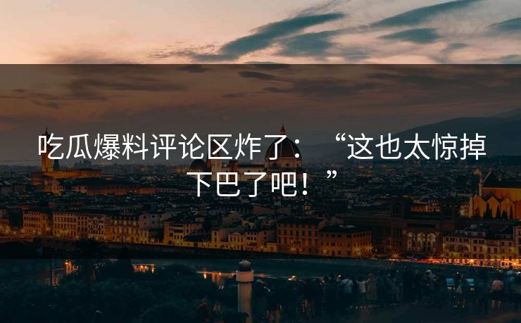 吃瓜爆料评论区炸了：“这也太惊掉下巴了吧！”