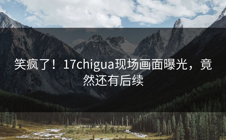 笑疯了！17chigua现场画面曝光，竟然还有后续