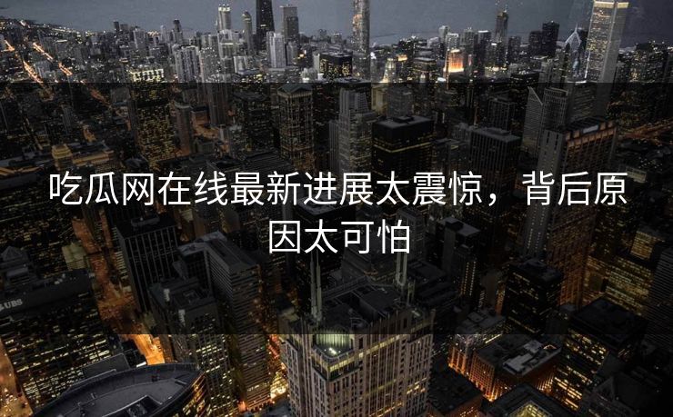 吃瓜网在线最新进展太震惊，背后原因太可怕