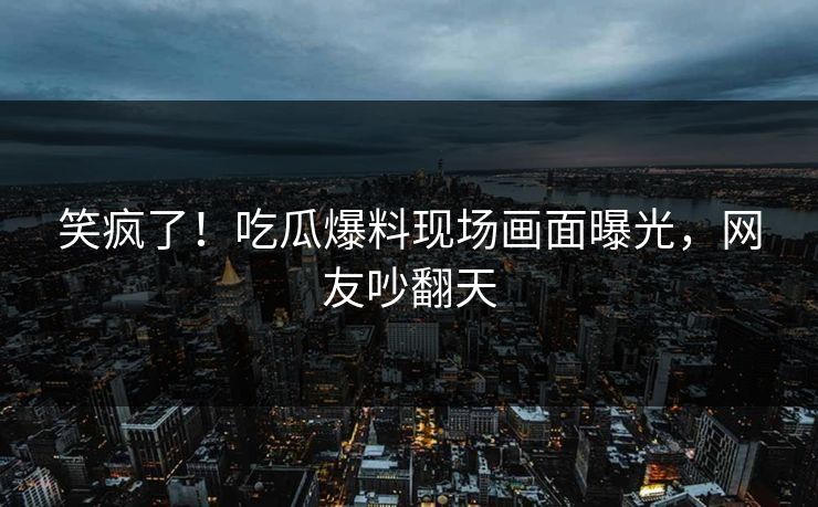 笑疯了！吃瓜爆料现场画面曝光，网友吵翻天