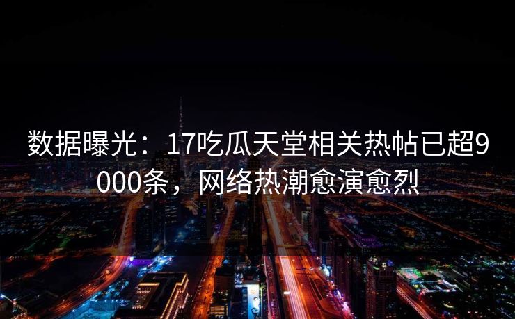 数据曝光：17吃瓜天堂相关热帖已超9000条，网络热潮愈演愈烈