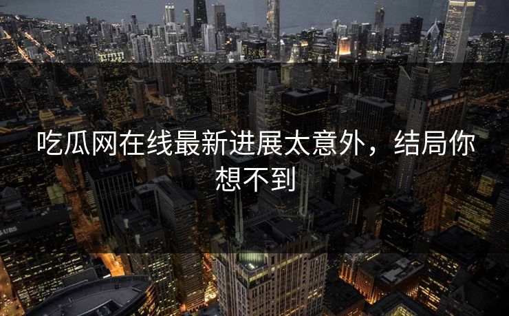 吃瓜网在线最新进展太意外，结局你想不到