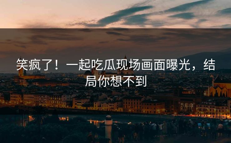 笑疯了！一起吃瓜现场画面曝光，结局你想不到