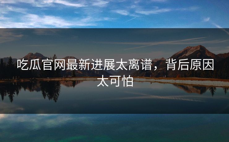 吃瓜官网最新进展太离谱，背后原因太可怕