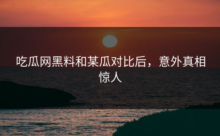 吃瓜网黑料和某瓜对比后，意外真相惊人