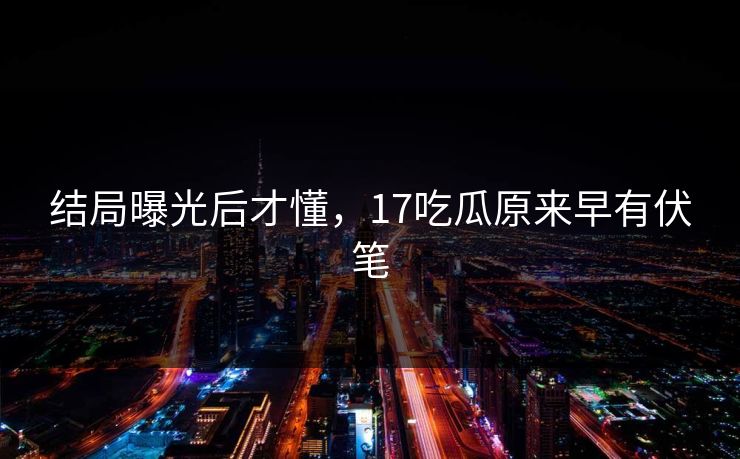 结局曝光后才懂，17吃瓜原来早有伏笔