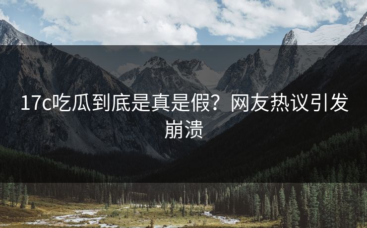 17c吃瓜到底是真是假？网友热议引发崩溃