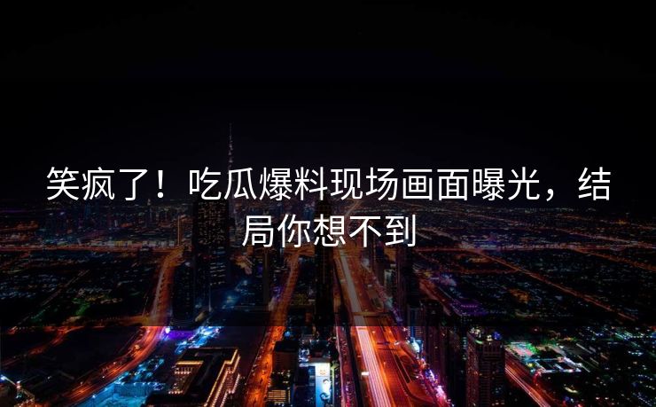 笑疯了！吃瓜爆料现场画面曝光，结局你想不到