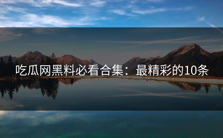 吃瓜网黑料必看合集：最精彩的10条