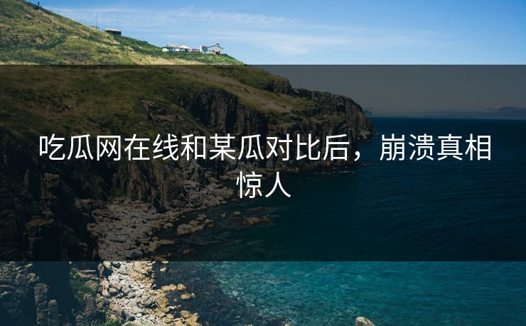 吃瓜网在线和某瓜对比后，崩溃真相惊人