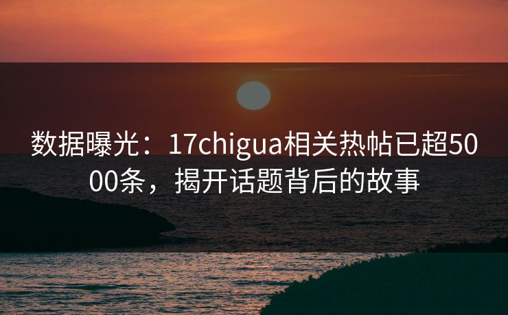 数据曝光：17chigua相关热帖已超5000条，揭开话题背后的故事