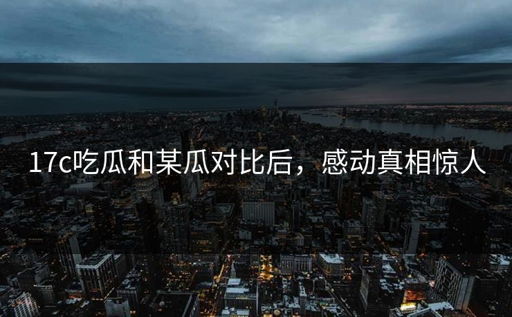 17c吃瓜和某瓜对比后，感动真相惊人