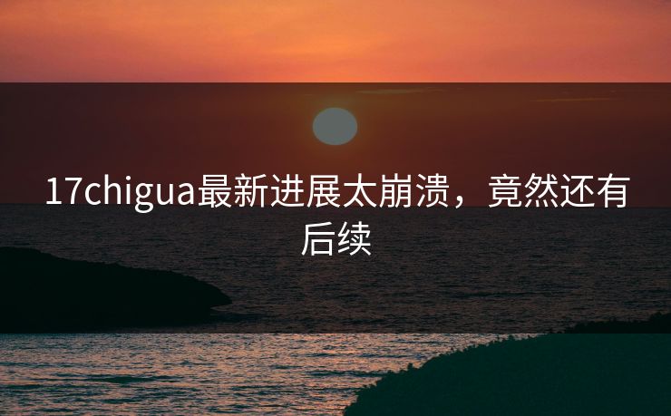 17chigua最新进展太崩溃，竟然还有后续