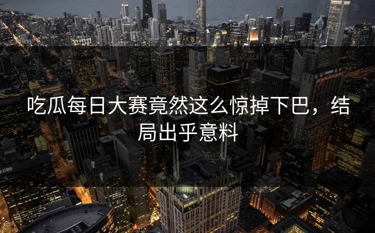 吃瓜每日大赛竟然这么惊掉下巴，结局出乎意料