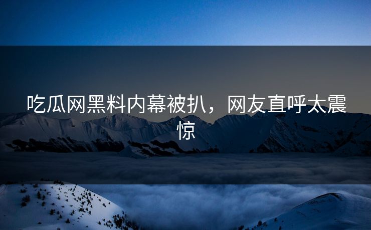 吃瓜网黑料内幕被扒，网友直呼太震惊