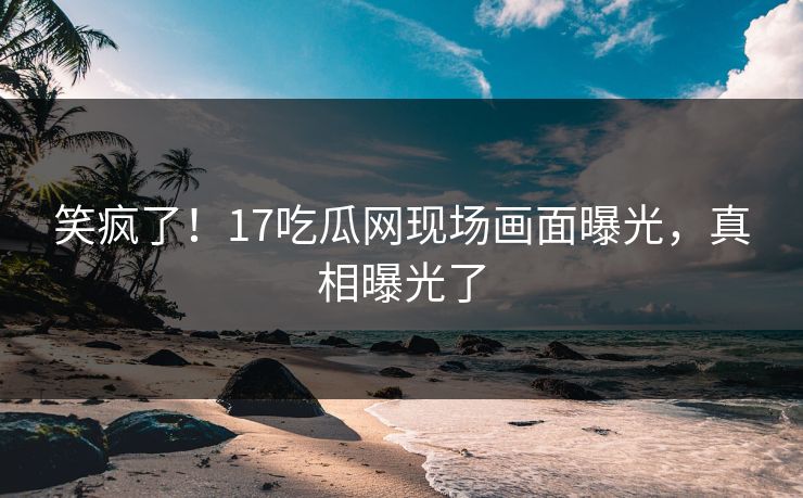 笑疯了！17吃瓜网现场画面曝光，真相曝光了
