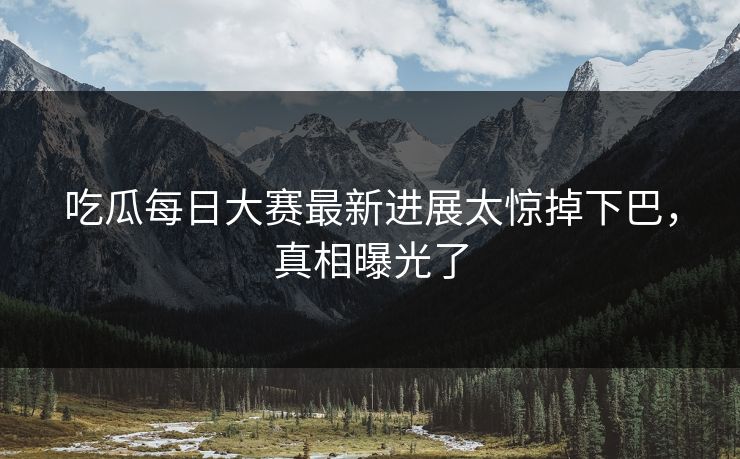 吃瓜每日大赛最新进展太惊掉下巴，真相曝光了