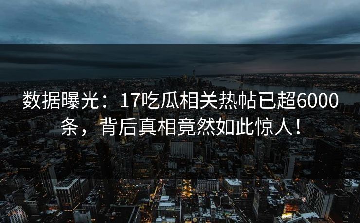 数据曝光：17吃瓜相关热帖已超6000条，背后真相竟然如此惊人！