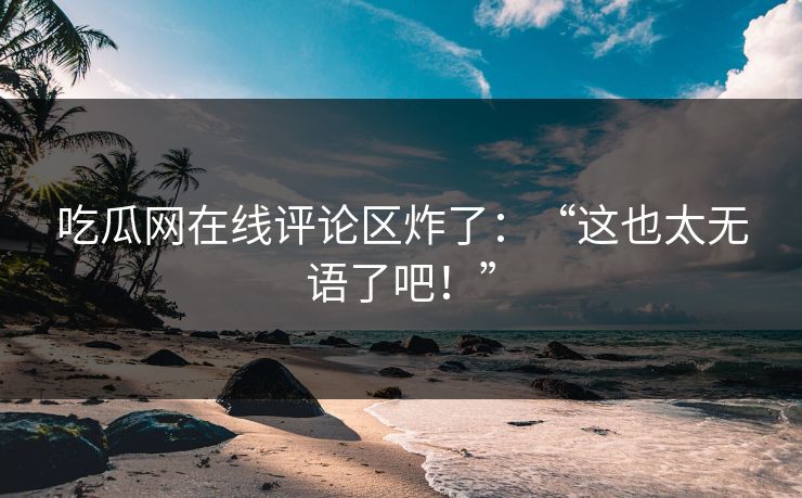 吃瓜网在线评论区炸了：“这也太无语了吧！”