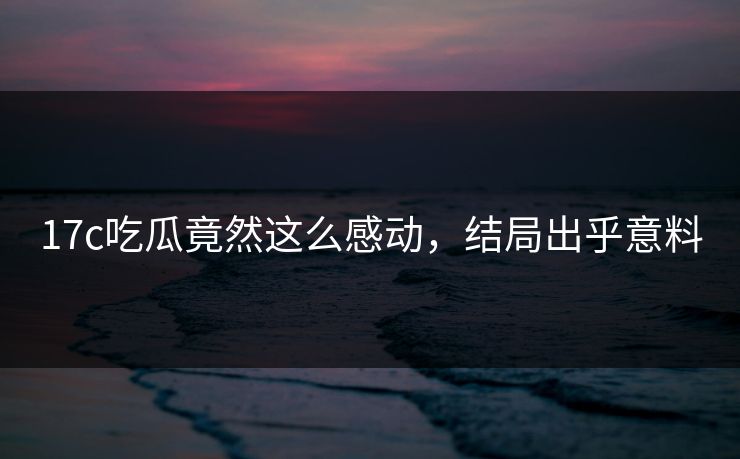 17c吃瓜竟然这么感动，结局出乎意料