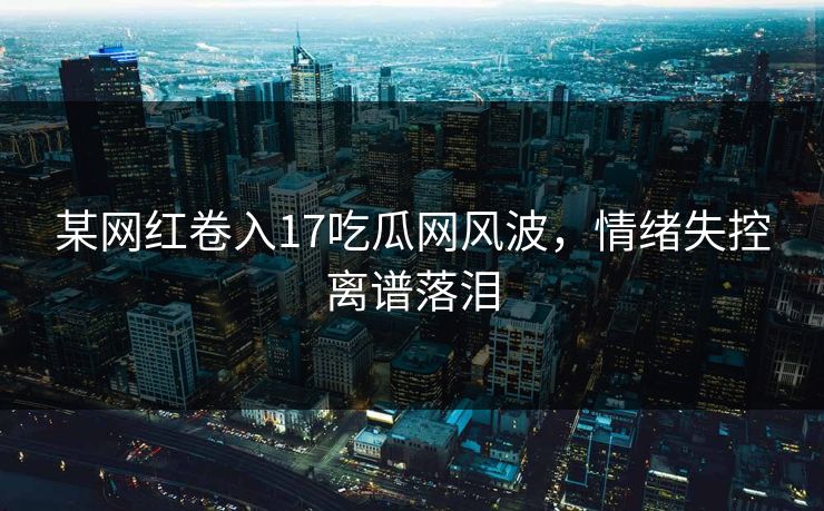 某网红卷入17吃瓜网风波，情绪失控离谱落泪