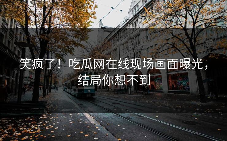 笑疯了！吃瓜网在线现场画面曝光，结局你想不到