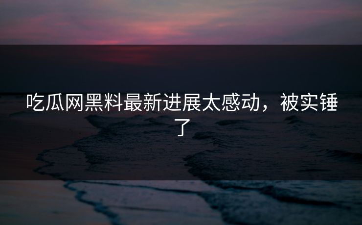 吃瓜网黑料最新进展太感动，被实锤了