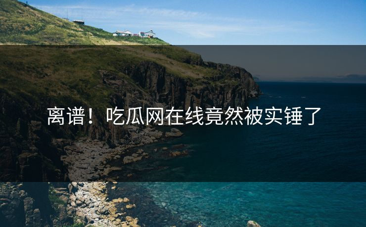 离谱！吃瓜网在线竟然被实锤了