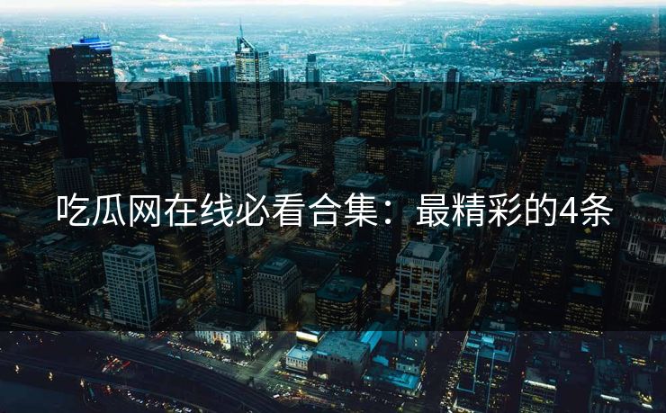 吃瓜网在线必看合集：最精彩的4条
