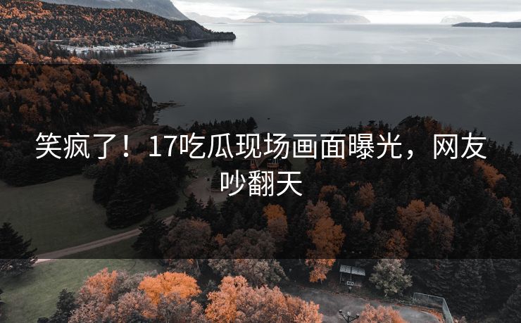 笑疯了！17吃瓜现场画面曝光，网友吵翻天