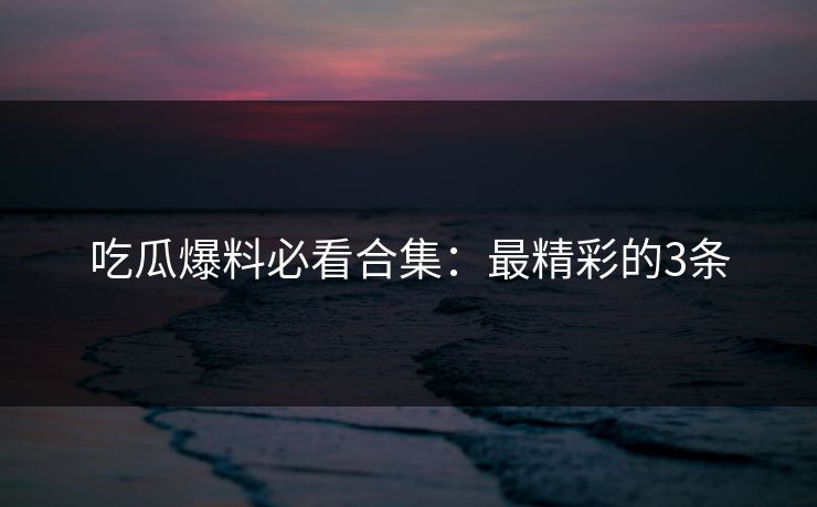 吃瓜爆料必看合集：最精彩的3条