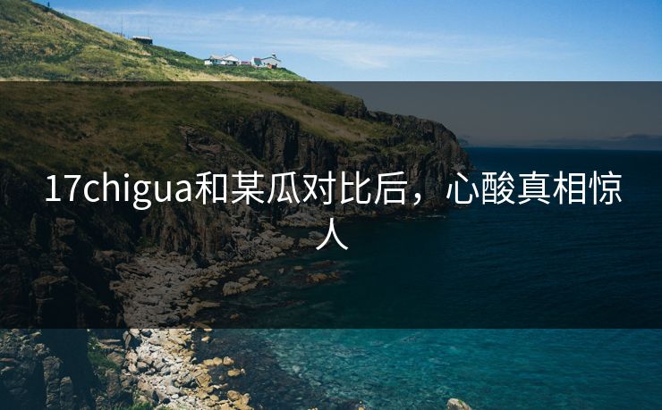 17chigua和某瓜对比后，心酸真相惊人