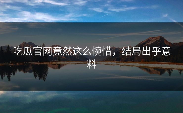 吃瓜官网竟然这么惋惜，结局出乎意料