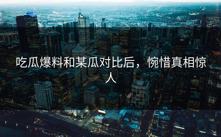 吃瓜爆料和某瓜对比后，惋惜真相惊人