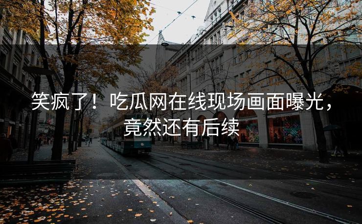 笑疯了！吃瓜网在线现场画面曝光，竟然还有后续
